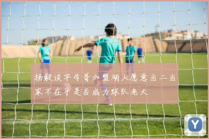 杨毅谈字母哥加盟湖人愿意当二当家不在乎是否成为球队老大