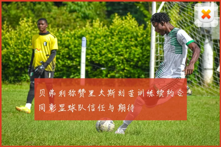 贝弗利称赞里夫斯刻苦训练续约合同彰显球队信任与期待