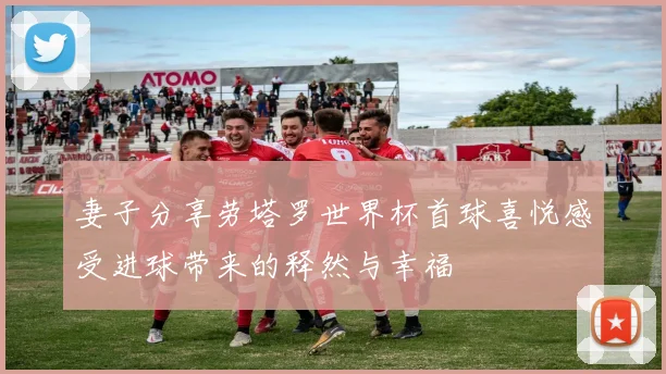 妻子分享劳塔罗世界杯首球喜悦感受进球带来的释然与幸福