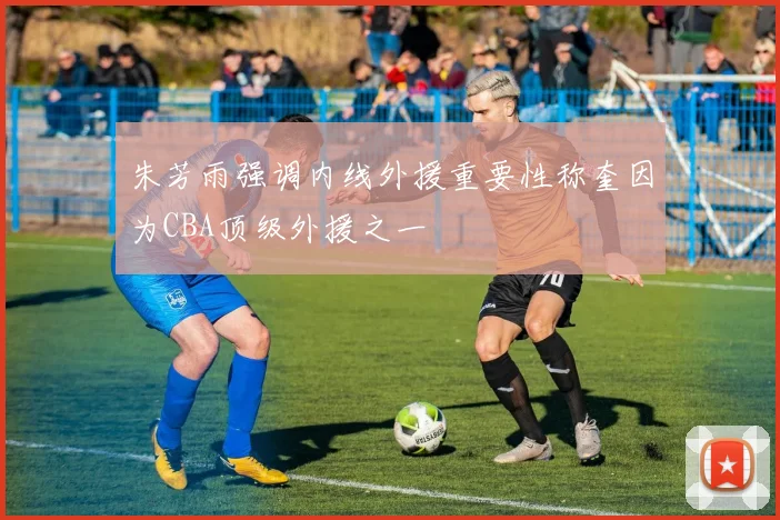 朱芳雨强调内线外援重要性称奎因为CBA顶级外援之一