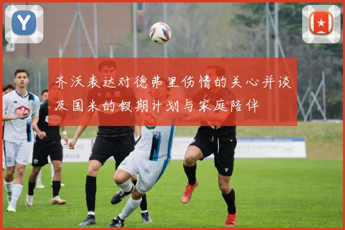 齐沃表达对德弗里伤情的关心并谈及国米的假期计划与家庭陪伴