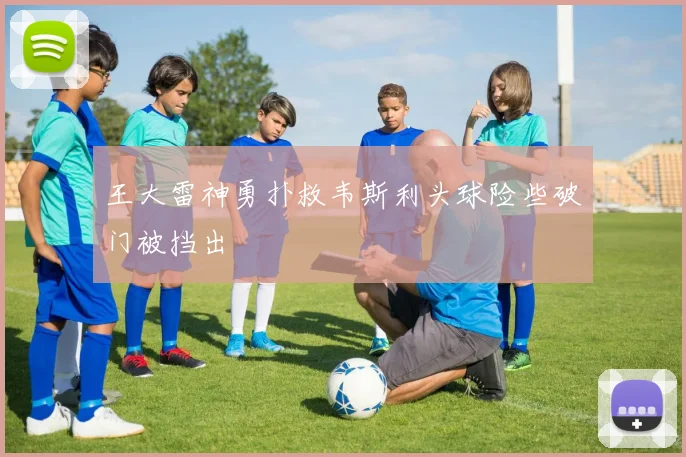 王大雷神勇扑救韦斯利头球险些破门被挡出
