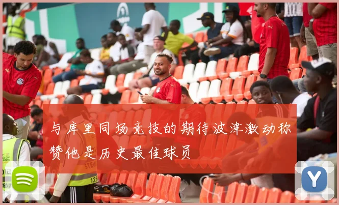 与库里同场竞技的期待波津激动称赞他是历史最佳球员