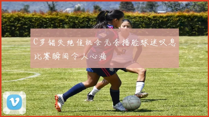 C罗错失绝佳机会无奈捂脸球迷叹息比赛瞬间令人心痛