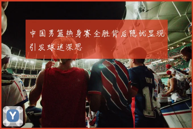 中国男篮热身赛全胜背后隐忧显现引发球迷深思
