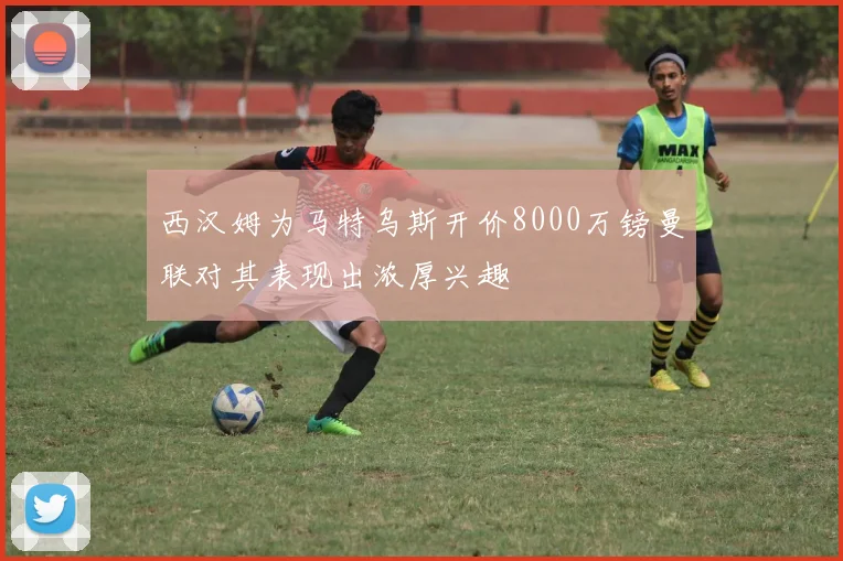 西汉姆为马特乌斯开价8000万镑曼联对其表现出浓厚兴趣