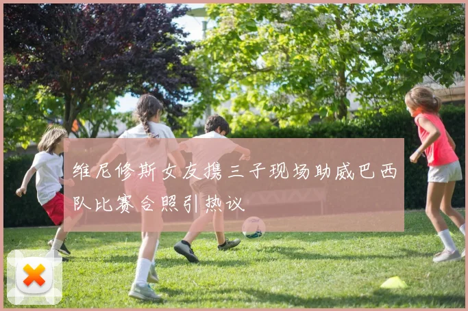 维尼修斯女友携三子现场助威巴西队比赛合照引热议