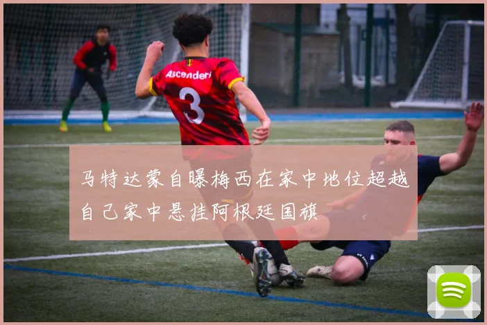 马特达蒙自曝梅西在家中地位超越自己家中悬挂阿根廷国旗