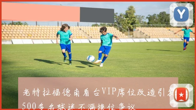 老特拉福德南看台VIP席位改造引发500多名球迷不满换位争议