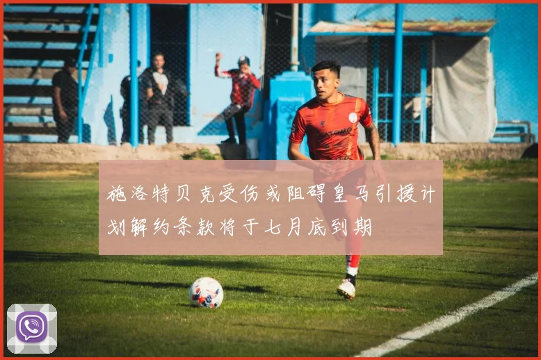 施洛特贝克受伤或阻碍皇马引援计划解约条款将于七月底到期