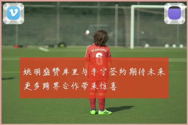 姚明盛赞库里与李宁签约期待未来更多跨界合作带来惊喜