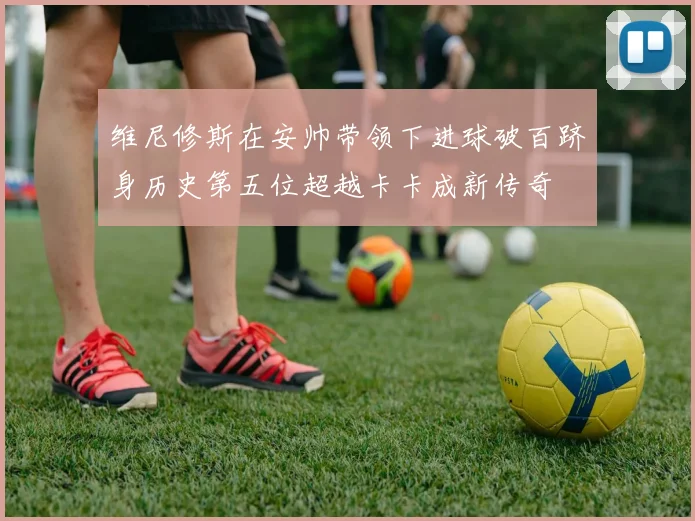 维尼修斯在安帅带领下进球破百跻身历史第五位超越卡卡成新传奇