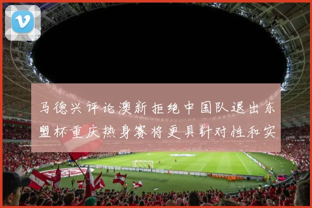 马德兴评论澳新拒绝中国队退出东盟杯重庆热身赛将更具针对性和实效性