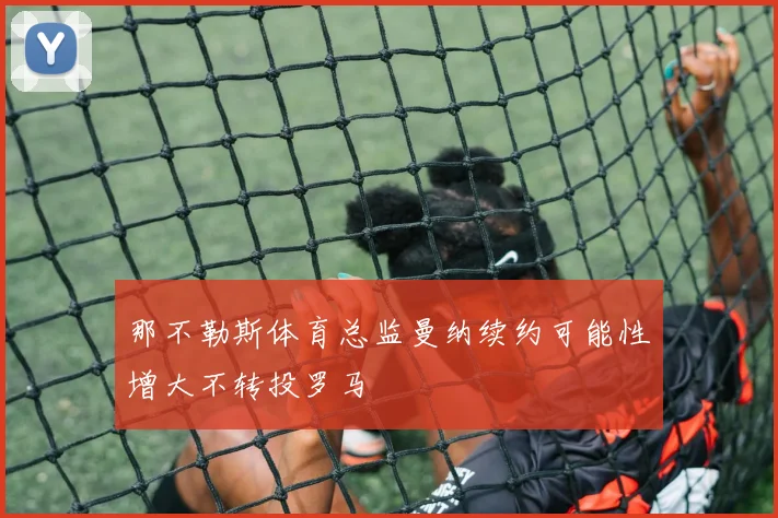 那不勒斯体育总监曼纳续约可能性增大不转投罗马