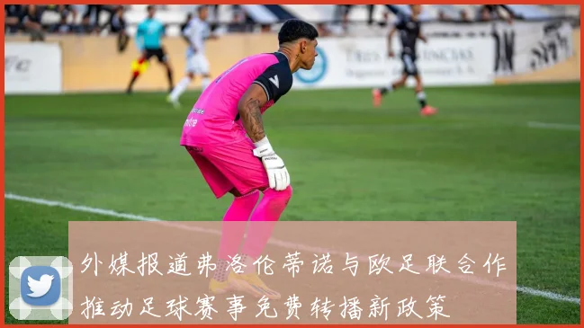 外媒报道弗洛伦蒂诺与欧足联合作推动足球赛事免费转播新政策
