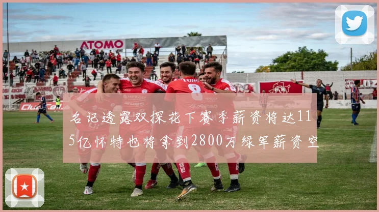 名记透露双探花下赛季薪资将达115亿怀特也将拿到2800万绿军薪资空间依旧紧张