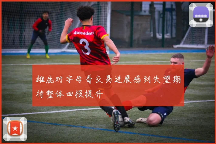 雄鹿对字母哥交易进展感到失望期待整体回报提升