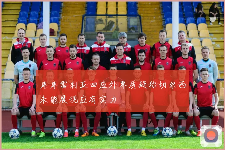 库库雷利亚回应外界质疑称切尔西未能展现应有实力