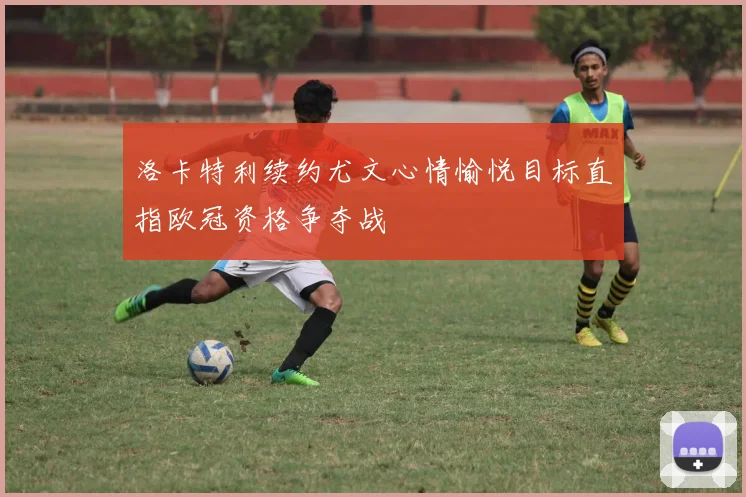 洛卡特利续约尤文心情愉悦目标直指欧冠资格争夺战