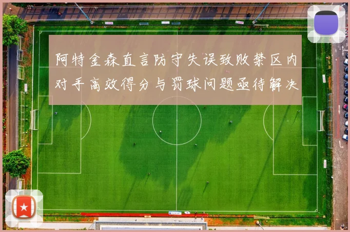 阿特金森直言防守失误致败禁区内对手高效得分与罚球问题亟待解决