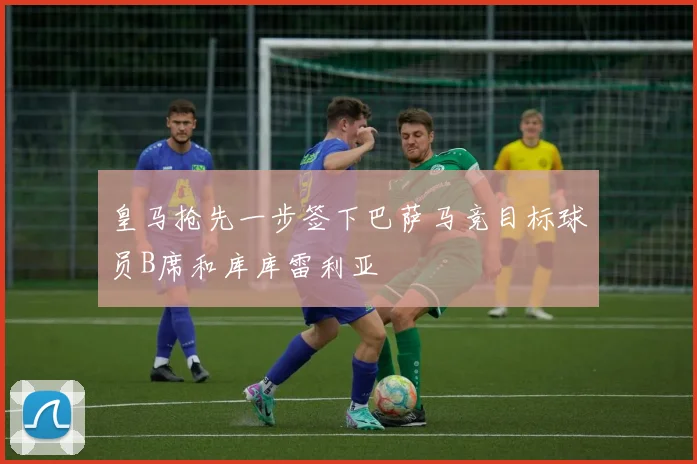皇马抢先一步签下巴萨马竞目标球员B席和库库雷利亚