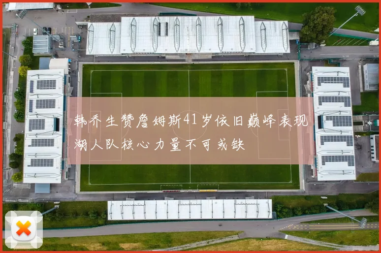 韩乔生赞詹姆斯41岁依旧巅峰表现湖人队核心力量不可或缺