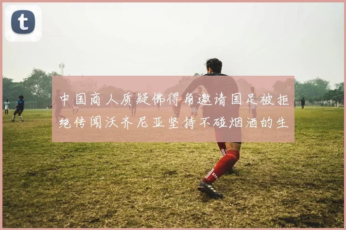 中国商人质疑佛得角邀请国足被拒绝传闻沃齐尼亚坚持不碰烟酒的生活方式