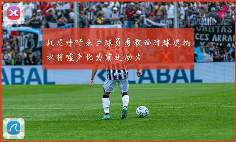 托尼呼吁米兰球员勇敢面对球迷抗议将嘘声化为前进动力