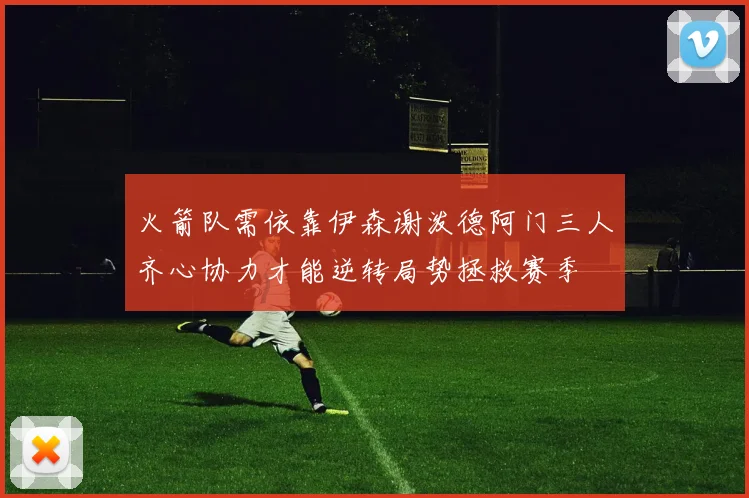 火箭队需依靠伊森谢泼德阿门三人齐心协力才能逆转局势拯救赛季