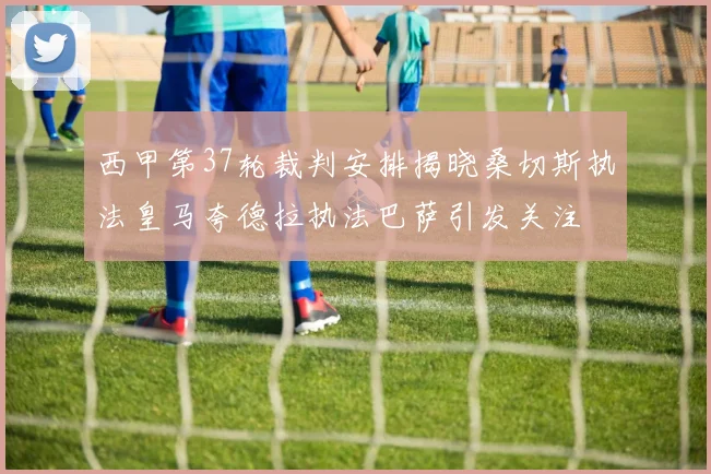 西甲第37轮裁判安排揭晓桑切斯执法皇马夸德拉执法巴萨引发关注