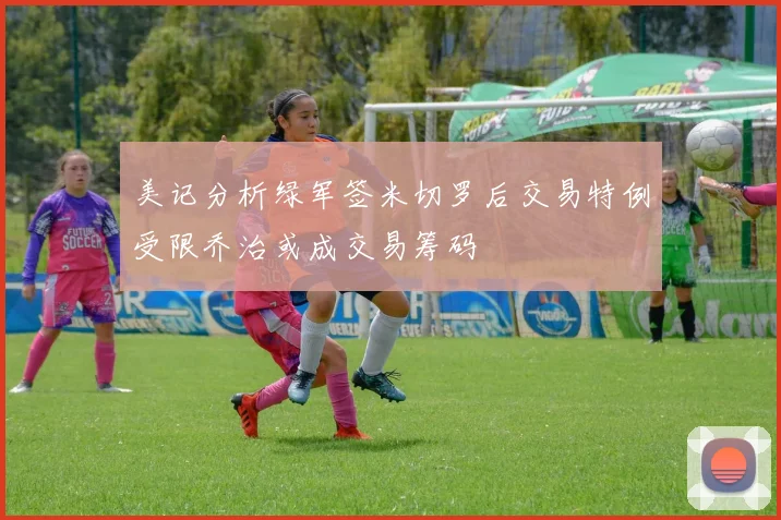 美记分析绿军签米切罗后交易特例受限乔治或成交易筹码