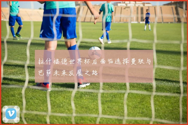 拉什福德世界杯后面临选择曼联与巴萨未来发展之路