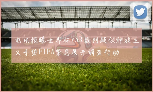 电讯报曝世界杯VAR裁判疑似种族主义手势FIFA紧急展开调查行动