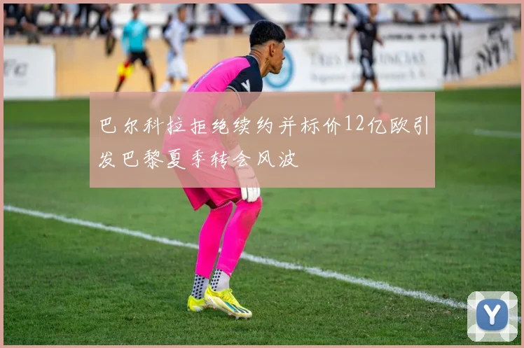 巴尔科拉拒绝续约并标价12亿欧引发巴黎夏季转会风波