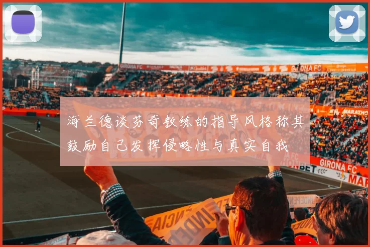 海兰德谈芬奇教练的指导风格称其鼓励自己发挥侵略性与真实自我